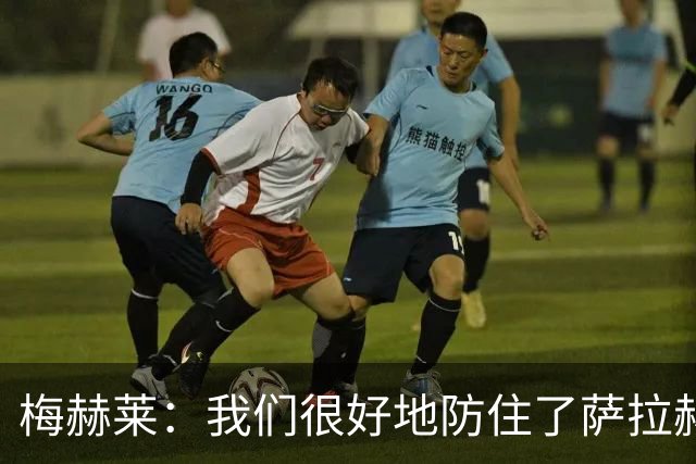梅赫莱：我们很好地防住了萨拉赫，卢卡库身体强壮就像一头熊